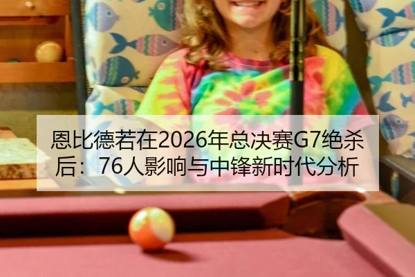 恩比德若在2026年总决赛G7绝杀后：76人影响与中锋新时代分析