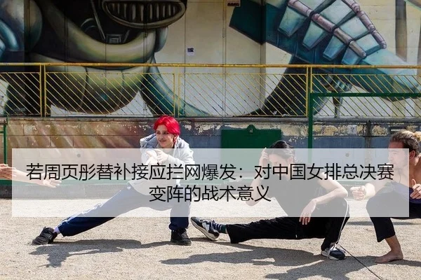 若周页彤替补接应拦网爆发：对中国女排总决赛变阵的战术意义