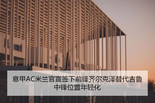 意甲AC米兰官宣签下前锋齐尔克泽替代吉鲁中锋位置年轻化
